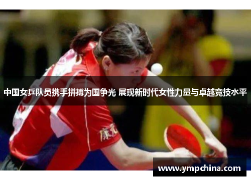 中国女乒队员携手拼搏为国争光 展现新时代女性力量与卓越竞技水平