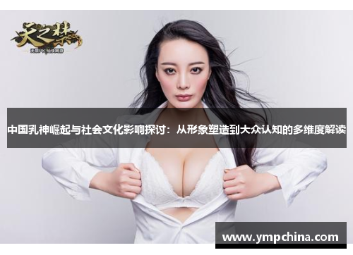 中国乳神崛起与社会文化影响探讨：从形象塑造到大众认知的多维度解读