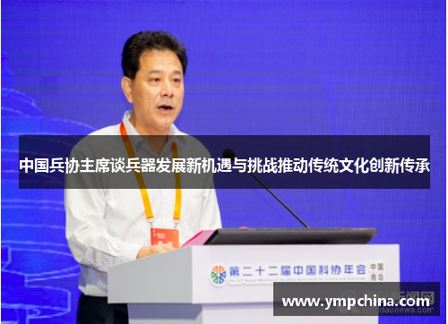 中国兵协主席谈兵器发展新机遇与挑战推动传统文化创新传承