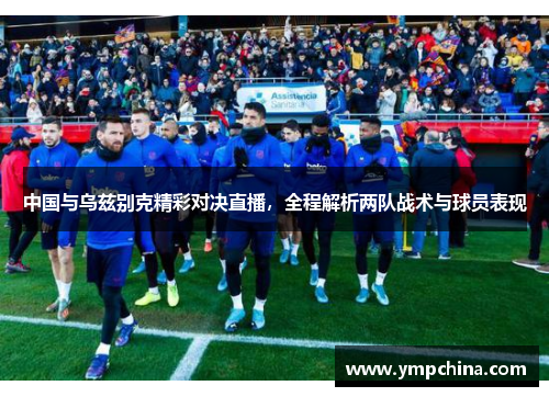中国与乌兹别克精彩对决直播，全程解析两队战术与球员表现