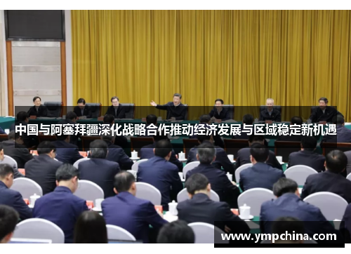 中国与阿塞拜疆深化战略合作推动经济发展与区域稳定新机遇
