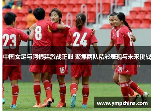 中国女足与阿根廷激战正酣 聚焦两队精彩表现与未来挑战